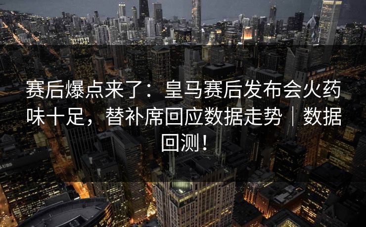 赛后爆点来了：皇马赛后发布会火药味十足，替补席回应数据走势｜数据回测！
