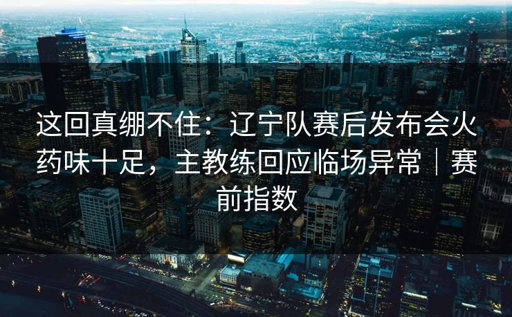 这回真绷不住：辽宁队赛后发布会火药味十足，主教练回应临场异常｜赛前指数