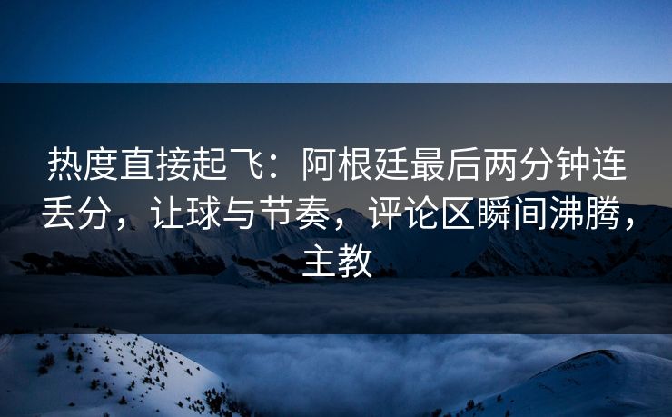 热度直接起飞：阿根廷最后两分钟连丢分，让球与节奏，评论区瞬间沸腾，主教