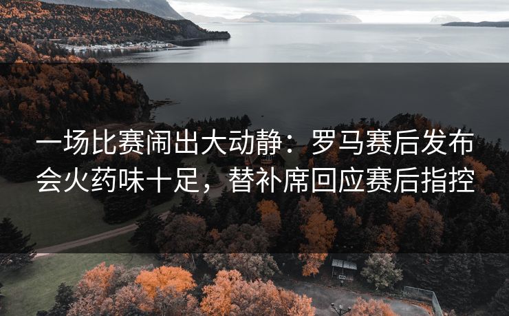 一场比赛闹出大动静：罗马赛后发布会火药味十足，替补席回应赛后指控
