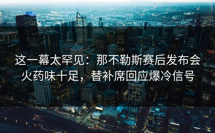 这一幕太罕见：那不勒斯赛后发布会火药味十足，替补席回应爆冷信号