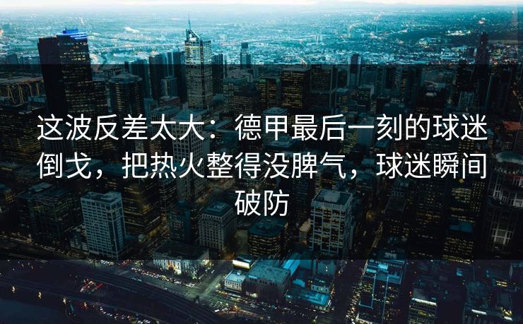 这波反差太大：德甲最后一刻的球迷倒戈，把热火整得没脾气，球迷瞬间破防