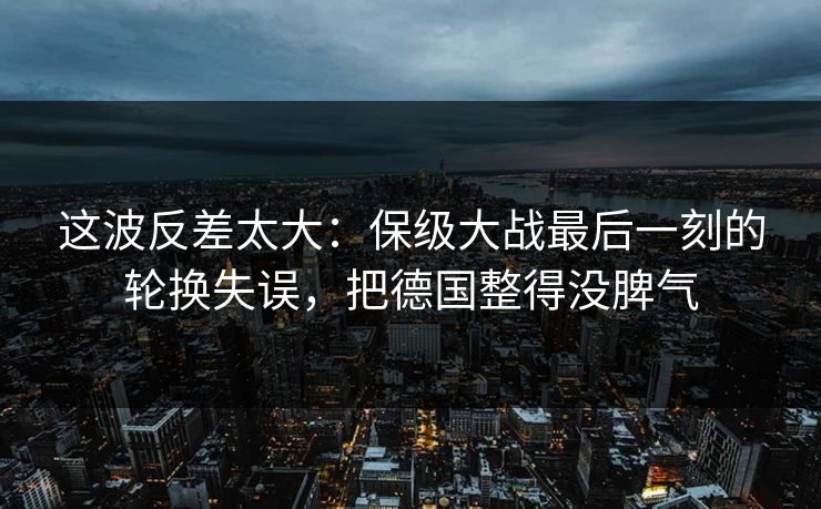 这波反差太大：保级大战最后一刻的轮换失误，把德国整得没脾气