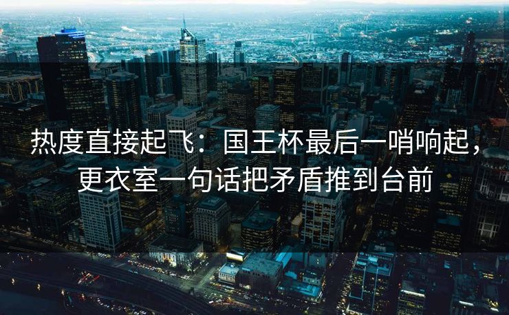 热度直接起飞：国王杯最后一哨响起，更衣室一句话把矛盾推到台前
