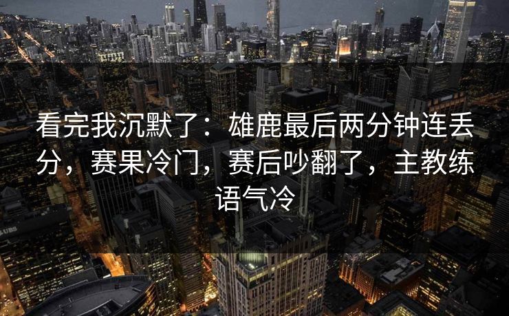 看完我沉默了：雄鹿最后两分钟连丢分，赛果冷门，赛后吵翻了，主教练语气冷