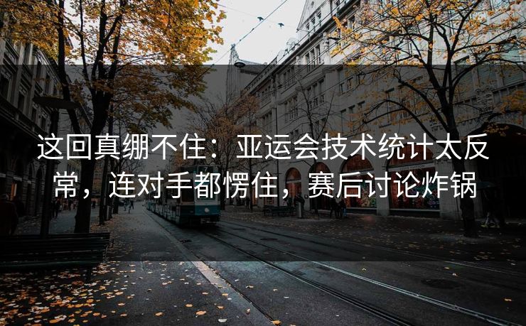 这回真绷不住：亚运会技术统计太反常，连对手都愣住，赛后讨论炸锅