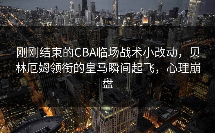 刚刚结束的CBA临场战术小改动，贝林厄姆领衔的皇马瞬间起飞，心理崩盘