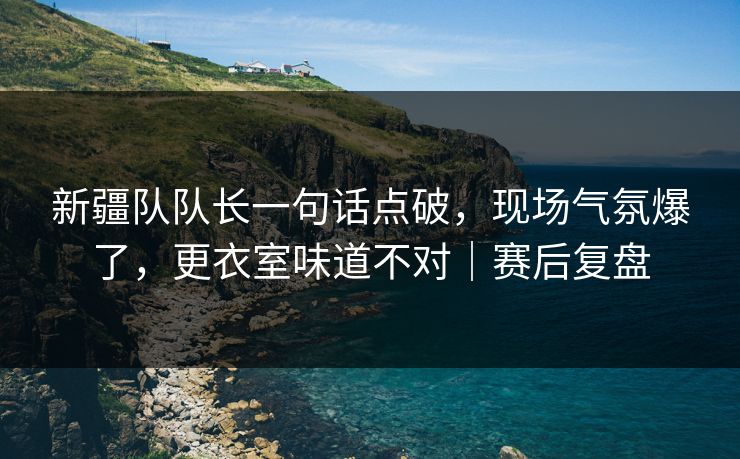 新疆队队长一句话点破，现场气氛爆了，更衣室味道不对｜赛后复盘