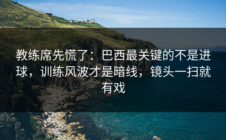 教练席先慌了：巴西最关键的不是进球，训练风波才是暗线，镜头一扫就有戏