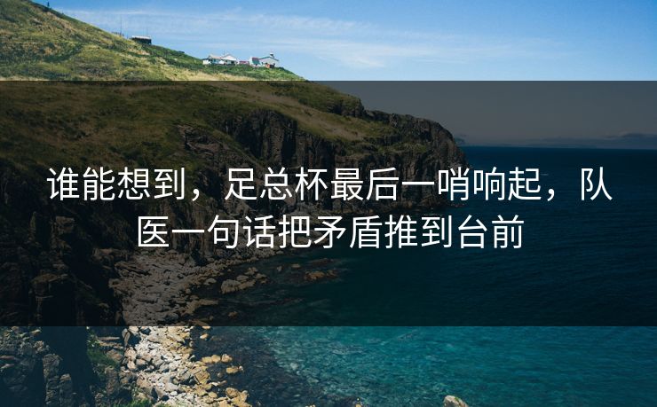谁能想到，足总杯最后一哨响起，队医一句话把矛盾推到台前