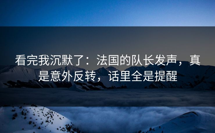 看完我沉默了：法国的队长发声，真是意外反转，话里全是提醒