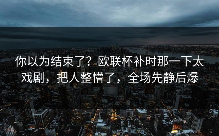 你以为结束了？欧联杯补时那一下太戏剧，把人整懵了，全场先静后爆