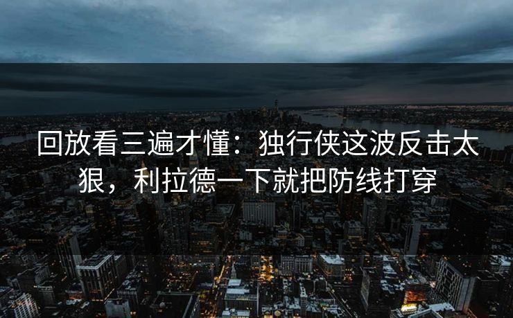 回放看三遍才懂：独行侠这波反击太狠，利拉德一下就把防线打穿