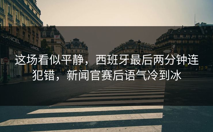 这场看似平静，西班牙最后两分钟连犯错，新闻官赛后语气冷到冰