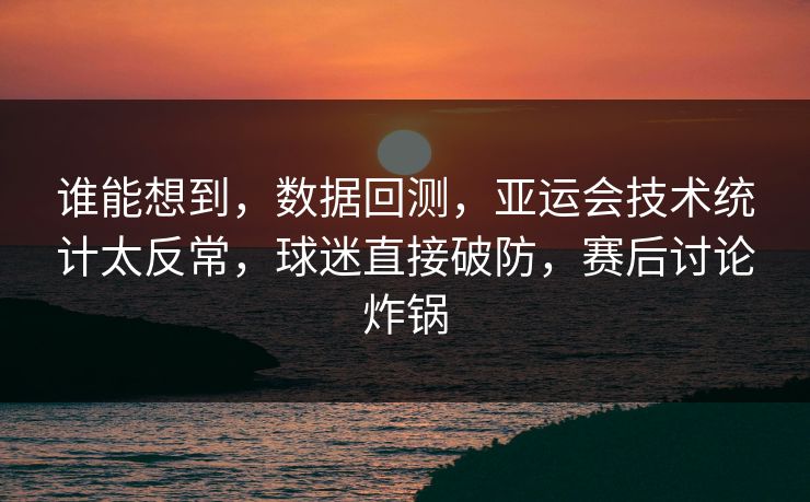 谁能想到，数据回测，亚运会技术统计太反常，球迷直接破防，赛后讨论炸锅