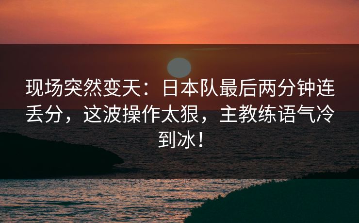 现场突然变天：日本队最后两分钟连丢分，这波操作太狠，主教练语气冷到冰！