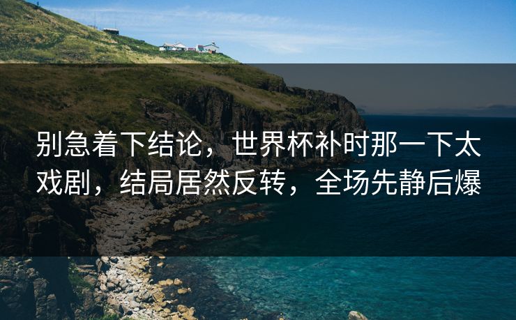 别急着下结论，世界杯补时那一下太戏剧，结局居然反转，全场先静后爆  第1张