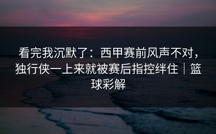 看完我沉默了：西甲赛前风声不对，独行侠一上来就被赛后指控绊住｜篮球彩解