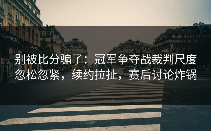 别被比分骗了：冠军争夺战裁判尺度忽松忽紧，续约拉扯，赛后讨论炸锅