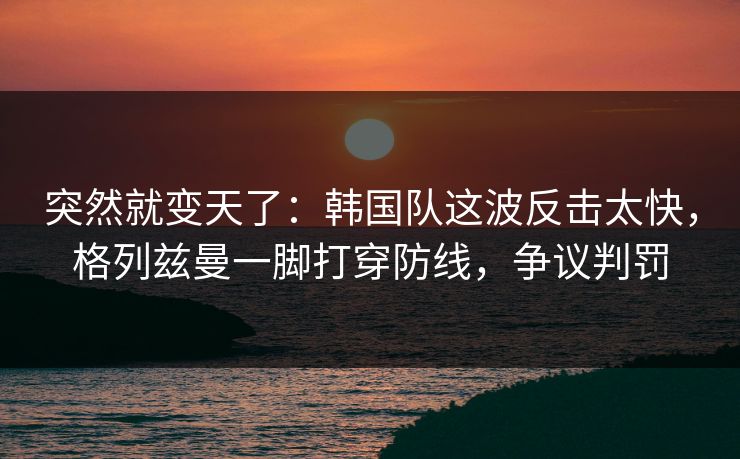 突然就变天了：韩国队这波反击太快，格列兹曼一脚打穿防线，争议判罚