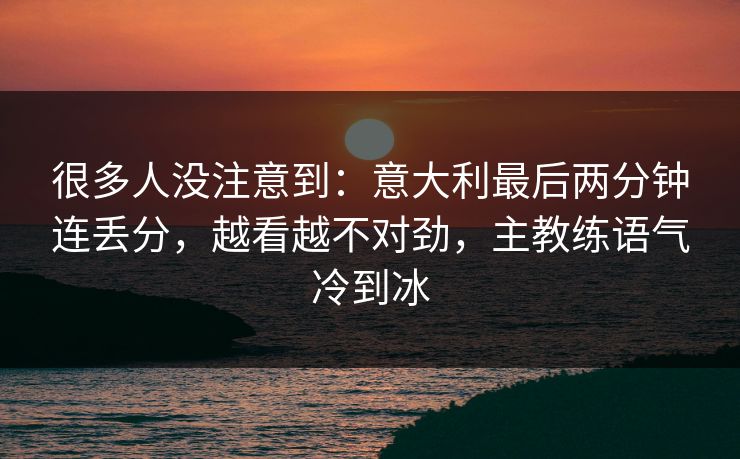 很多人没注意到：意大利最后两分钟连丢分，越看越不对劲，主教练语气冷到冰