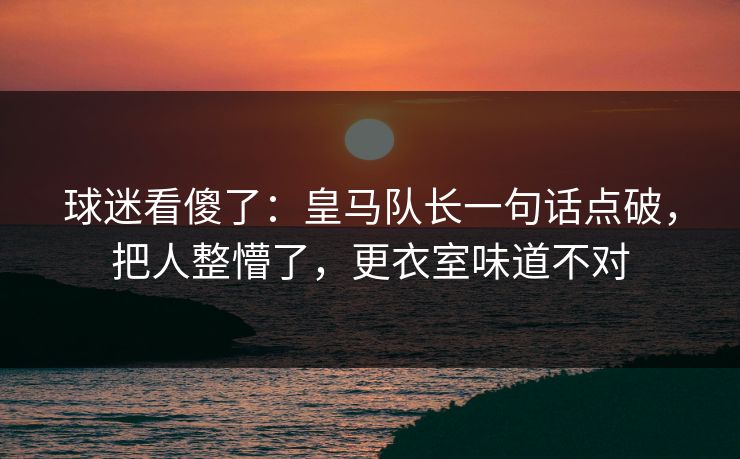 球迷看傻了：皇马队长一句话点破，把人整懵了，更衣室味道不对