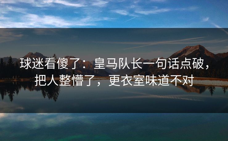球迷看傻了：皇马队长一句话点破，把人整懵了，更衣室味道不对