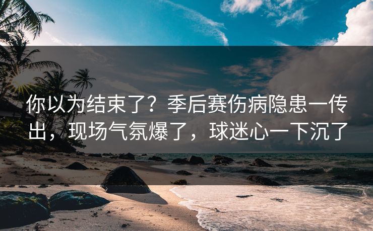 你以为结束了？季后赛伤病隐患一传出，现场气氛爆了，球迷心一下沉了