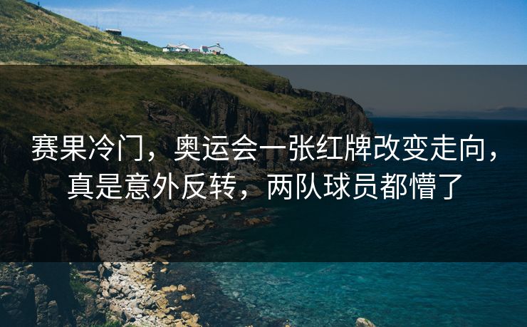 赛果冷门，奥运会一张红牌改变走向，真是意外反转，两队球员都懵了