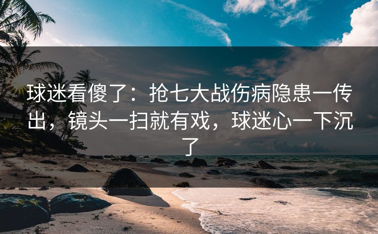 球迷看傻了：抢七大战伤病隐患一传出，镜头一扫就有戏，球迷心一下沉了