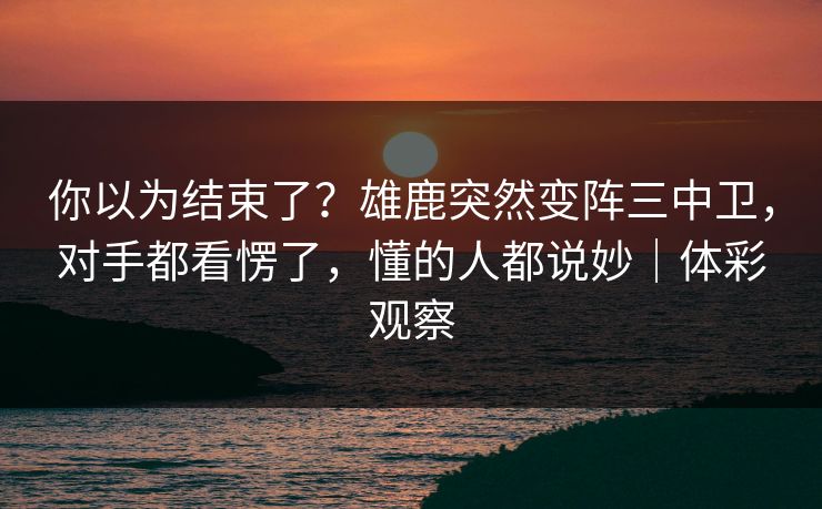 你以为结束了？雄鹿突然变阵三中卫，对手都看愣了，懂的人都说妙｜体彩观察