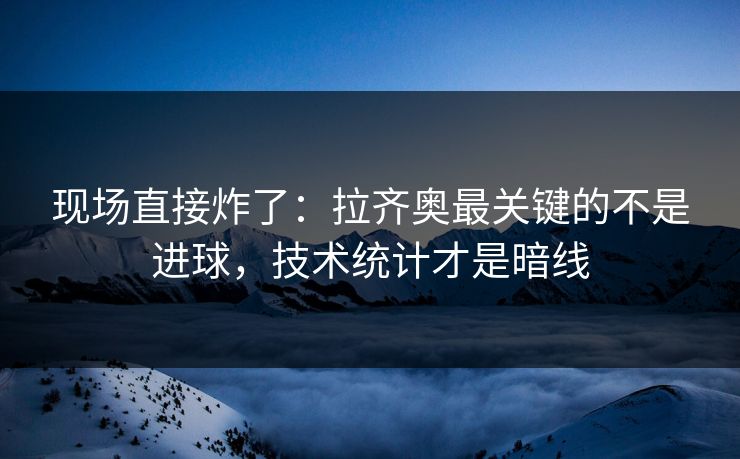 现场直接炸了：拉齐奥最关键的不是进球，技术统计才是暗线