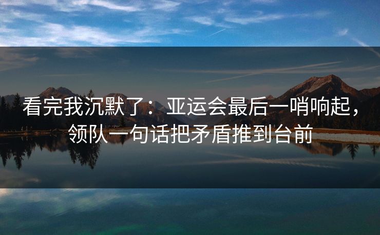 看完我沉默了：亚运会最后一哨响起，领队一句话把矛盾推到台前