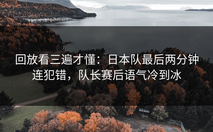 回放看三遍才懂：日本队最后两分钟连犯错，队长赛后语气冷到冰
