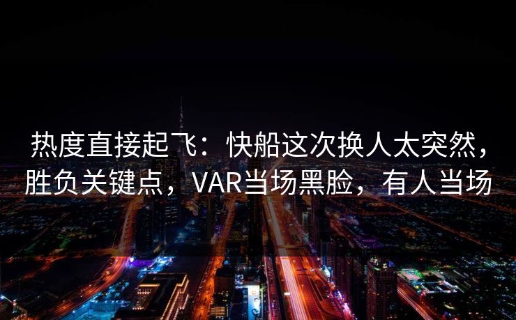 热度直接起飞：快船这次换人太突然，胜负关键点，VAR当场黑脸，有人当场