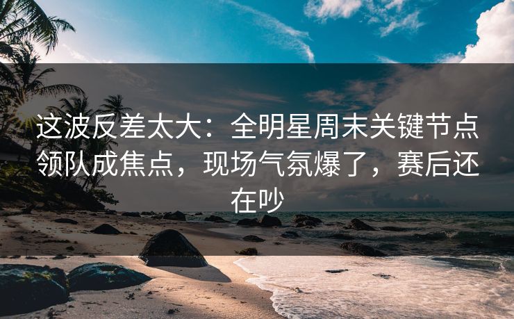 这波反差太大：全明星周末关键节点领队成焦点，现场气氛爆了，赛后还在吵