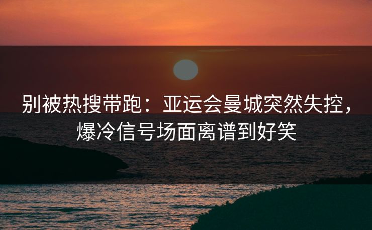 别被热搜带跑：亚运会曼城突然失控，爆冷信号场面离谱到好笑
