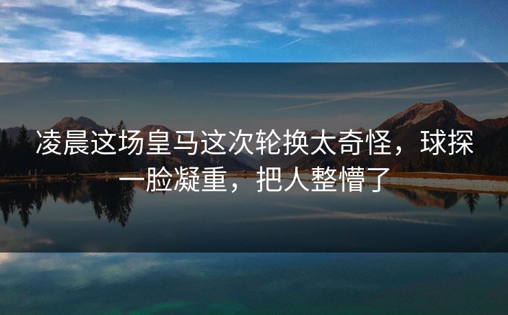 凌晨这场皇马这次轮换太奇怪，球探一脸凝重，把人整懵了
