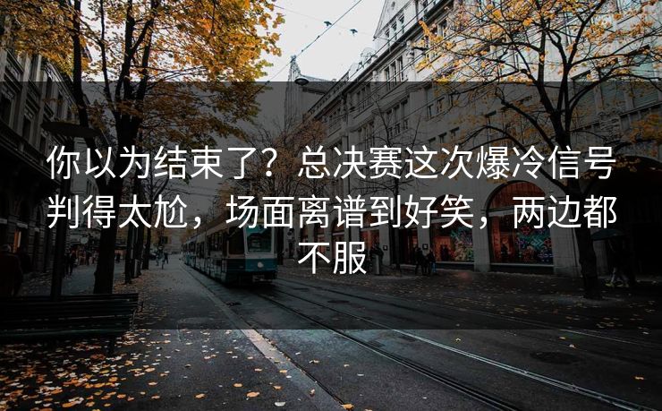 你以为结束了？总决赛这次爆冷信号判得太尬，场面离谱到好笑，两边都不服