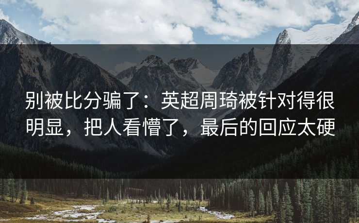 别被比分骗了：英超周琦被针对得很明显，把人看懵了，最后的回应太硬