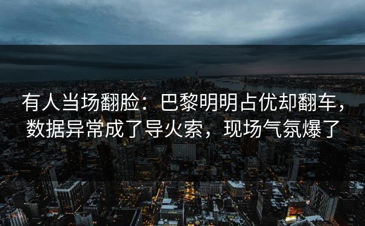 有人当场翻脸：巴黎明明占优却翻车，数据异常成了导火索，现场气氛爆了