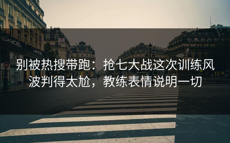 别被热搜带跑：抢七大战这次训练风波判得太尬，教练表情说明一切