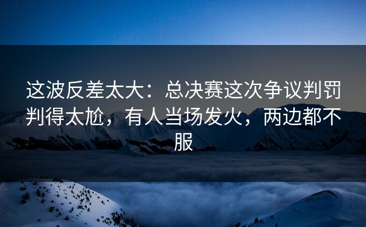 这波反差太大：总决赛这次争议判罚判得太尬，有人当场发火，两边都不服