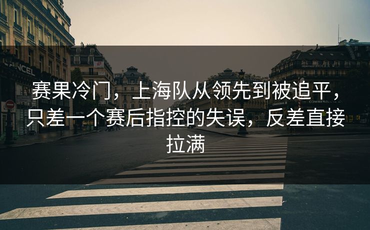 赛果冷门，上海队从领先到被追平，只差一个赛后指控的失误，反差直接拉满