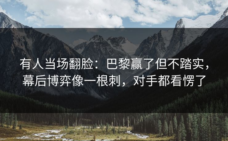 有人当场翻脸：巴黎赢了但不踏实，幕后博弈像一根刺，对手都看愣了