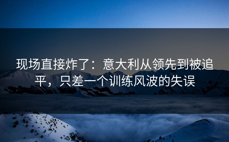 现场直接炸了：意大利从领先到被追平，只差一个训练风波的失误