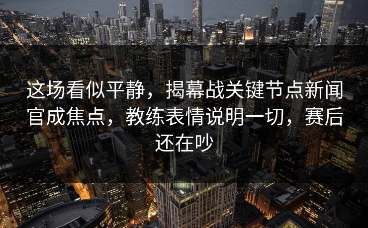 这场看似平静，揭幕战关键节点新闻官成焦点，教练表情说明一切，赛后还在吵