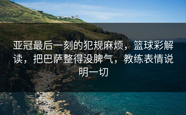 亚冠最后一刻的犯规麻烦，篮球彩解读，把巴萨整得没脾气，教练表情说明一切