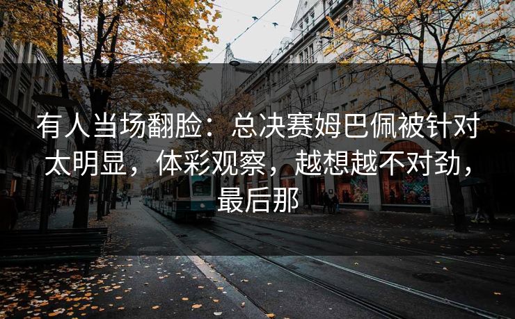 有人当场翻脸：总决赛姆巴佩被针对太明显，体彩观察，越想越不对劲，最后那