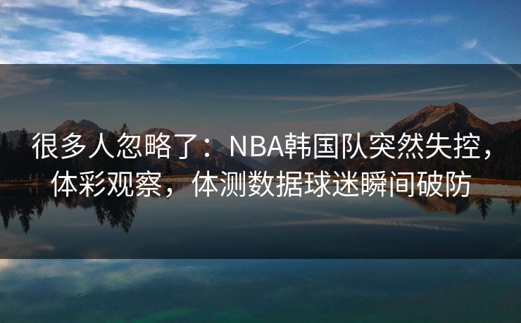 很多人忽略了：NBA韩国队突然失控，体彩观察，体测数据球迷瞬间破防